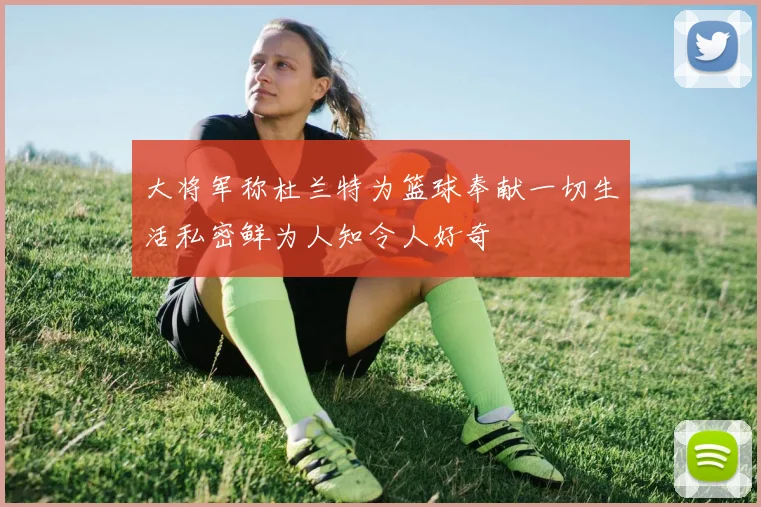 大将军称杜兰特为篮球奉献一切生活私密鲜为人知令人好奇
