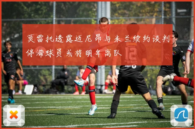 莫雷托透露迈尼昂与米兰续约谈判停滞球员或将明年离队