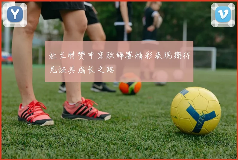 杜兰特赞申京欧锦赛精彩表现期待见证其成长之路