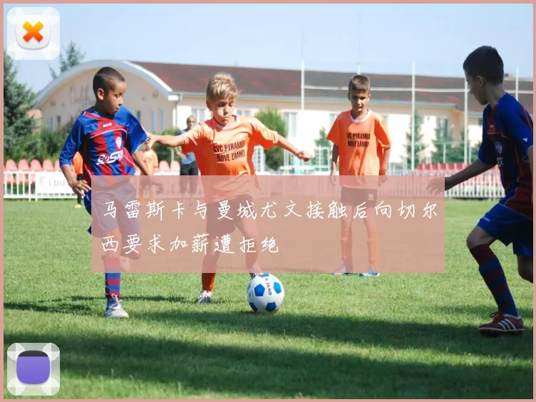 马雷斯卡与曼城尤文接触后向切尔西要求加薪遭拒绝