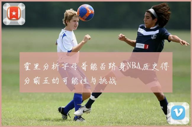 霍里分析字母哥能否跻身NBA历史得分前五的可能性与挑战