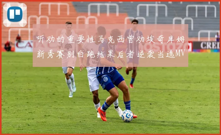 听劝的重要性马克西曾劝埃奇库姆新秀赛别白跑结果后者逆袭当选MVP