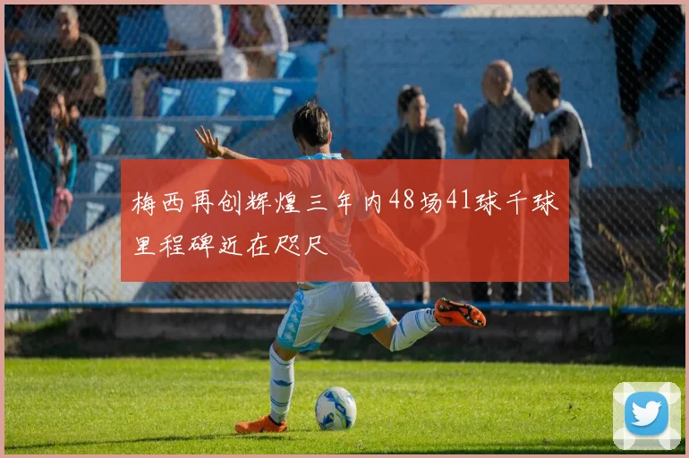 梅西再创辉煌三年内48场41球千球里程碑近在咫尺