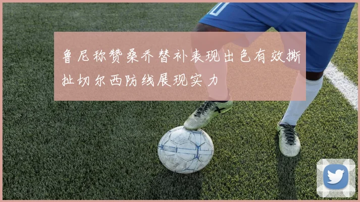 鲁尼称赞桑乔替补表现出色有效撕扯切尔西防线展现实力