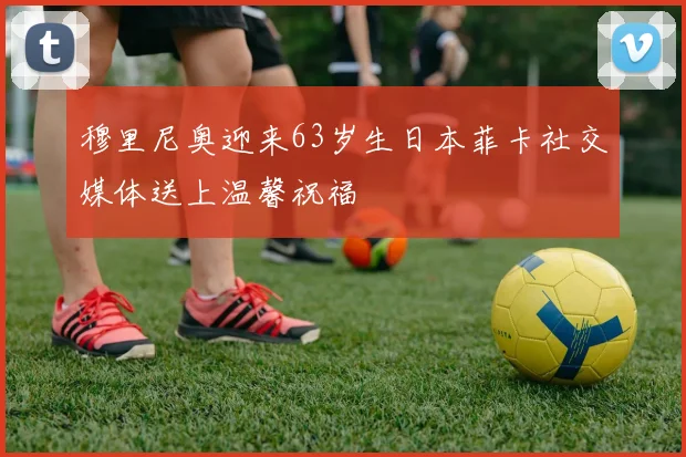 穆里尼奥迎来63岁生日本菲卡社交媒体送上温馨祝福
