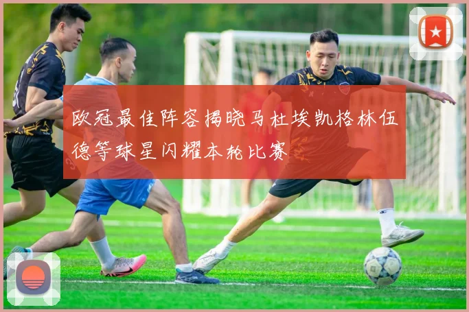 欧冠最佳阵容揭晓马杜埃凯格林伍德等球星闪耀本轮比赛
