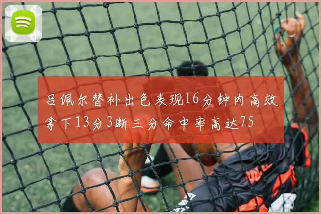 吕佩尔替补出色表现16分钟内高效拿下13分3断三分命中率高达75
