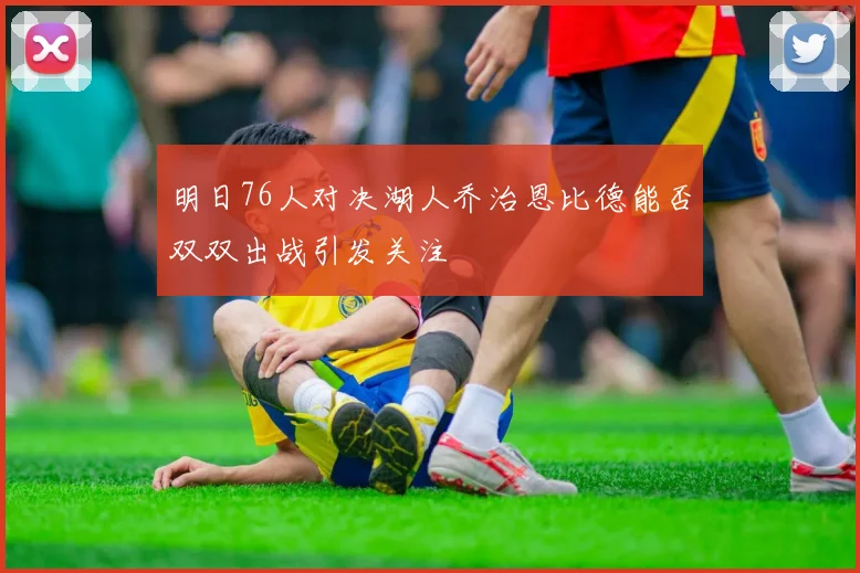 明日76人对决湖人乔治恩比德能否双双出战引发关注
