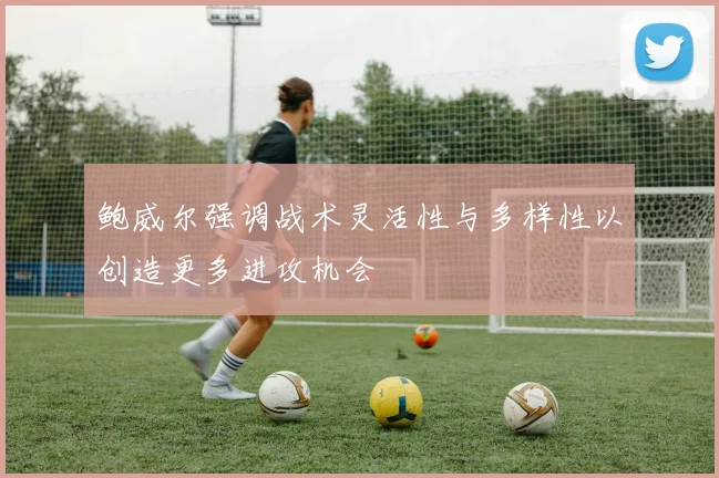 鲍威尔强调战术灵活性与多样性以创造更多进攻机会