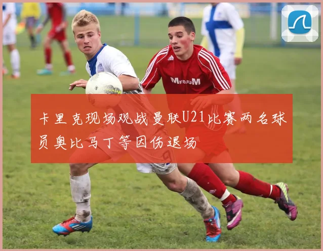 卡里克现场观战曼联U21比赛两名球员奥比马丁等因伤退场