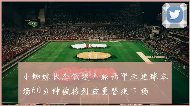 小蜘蛛状态低迷六轮西甲未进球本场60分钟被格列兹曼替换下场