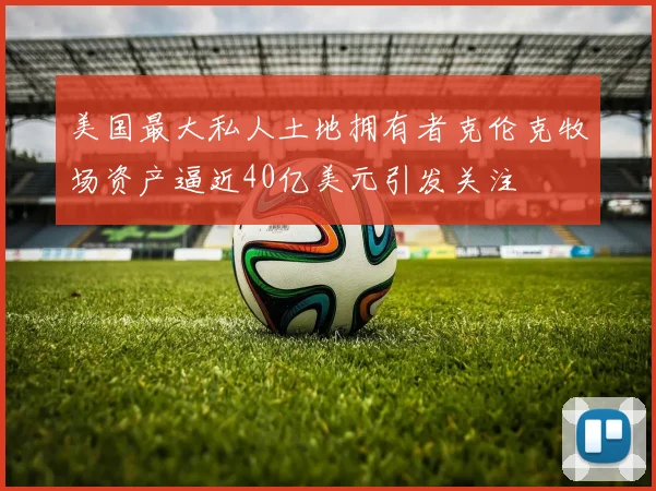 美国最大私人土地拥有者克伦克牧场资产逼近40亿美元引发关注