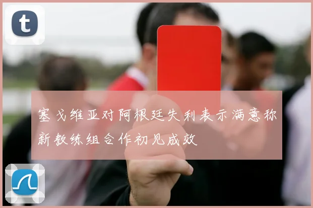 塞戈维亚对阿根廷失利表示满意称新教练组合作初见成效