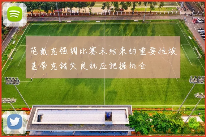 范戴克强调比赛未结束的重要性埃基蒂克错失良机应把握机会
