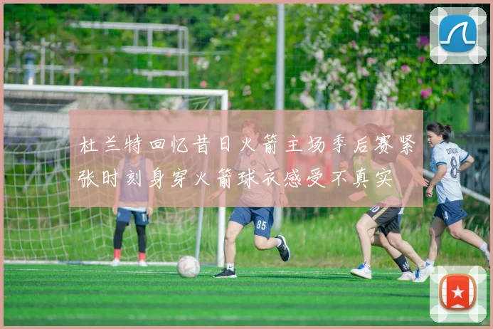 杜兰特回忆昔日火箭主场季后赛紧张时刻身穿火箭球衣感受不真实