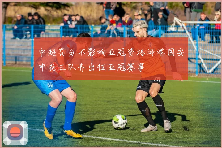 中超罚分不影响亚冠资格海港国安申花三队齐出征亚冠赛事