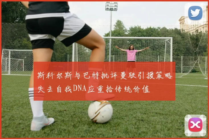 斯科尔斯与巴特批评曼联引援策略失去自我DNA应重拾传统价值