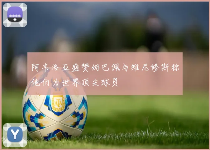 阿韦洛亚盛赞姆巴佩与维尼修斯称他们为世界顶尖球员