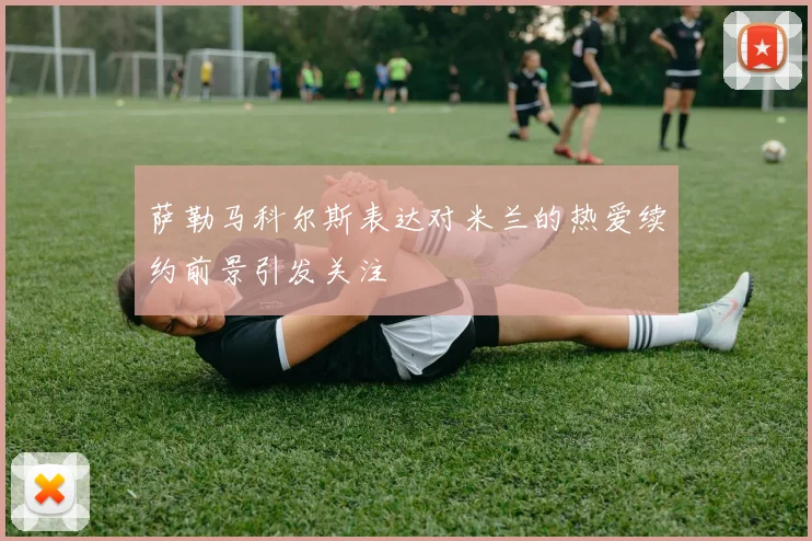 萨勒马科尔斯表达对米兰的热爱续约前景引发关注