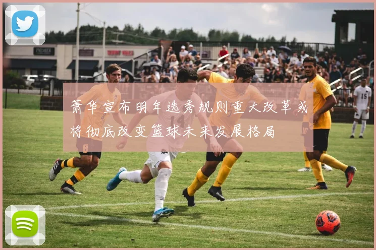 萧华宣布明年选秀规则重大改革或将彻底改变篮球未来发展格局