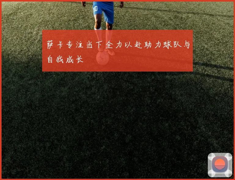 萨卡专注当下全力以赴助力球队与自我成长