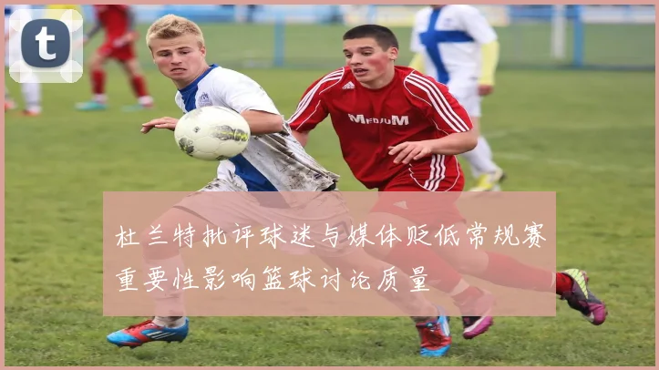 杜兰特批评球迷与媒体贬低常规赛重要性影响篮球讨论质量