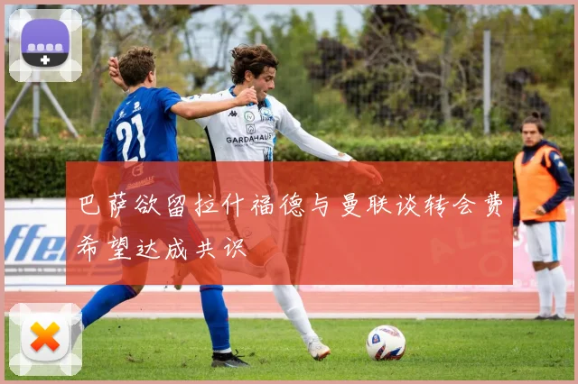 巴萨欲留拉什福德与曼联谈转会费希望达成共识