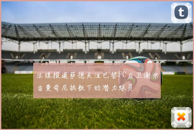 法媒报道萨德关注巴黎FC后卫谢尔吉曼奇尼执教下的潜力球员