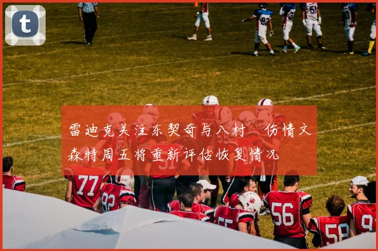 雷迪克关注东契奇与八村塁伤情文森特周五将重新评估恢复情况