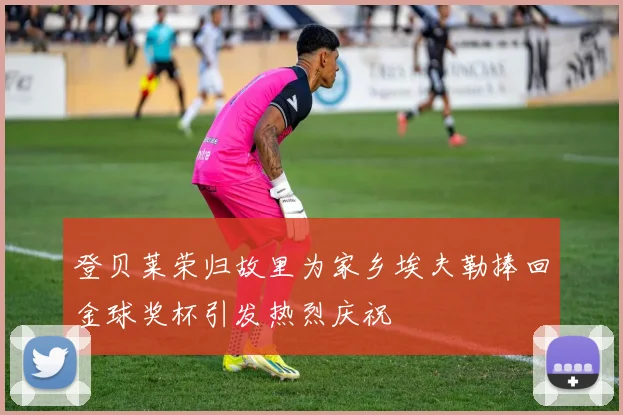 登贝莱荣归故里为家乡埃夫勒捧回金球奖杯引发热烈庆祝