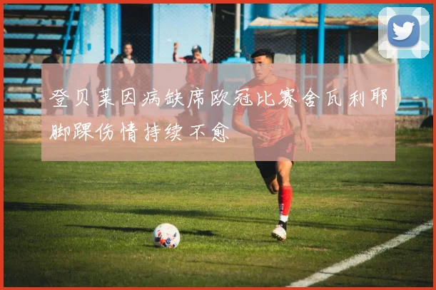 登贝莱因病缺席欧冠比赛舍瓦利耶脚踝伤情持续不愈