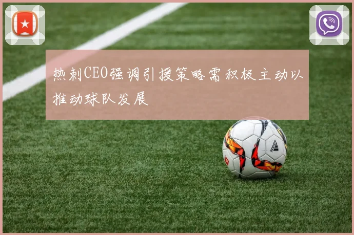 热刺CEO强调引援策略需积极主动以推动球队发展
