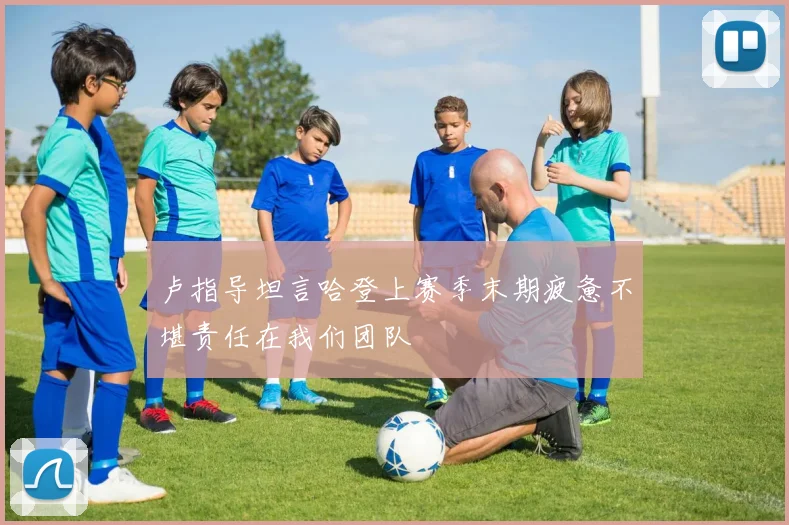 卢指导坦言哈登上赛季末期疲惫不堪责任在我们团队