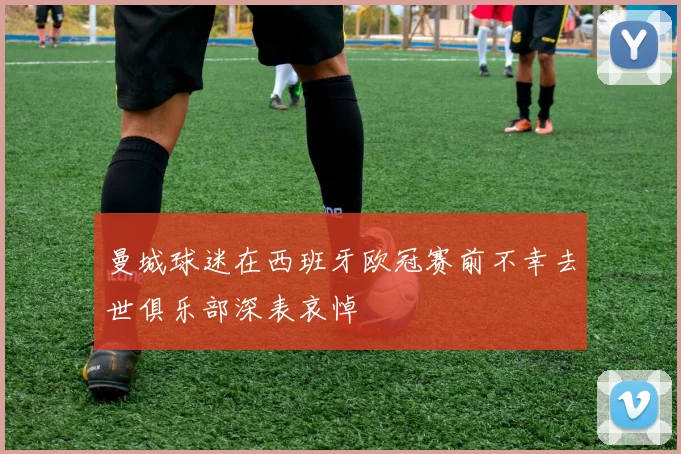 曼城球迷在西班牙欧冠赛前不幸去世俱乐部深表哀悼