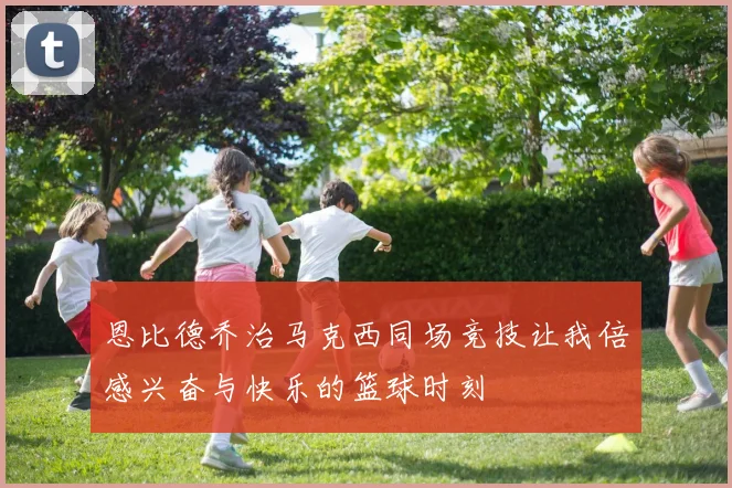 恩比德乔治马克西同场竞技让我倍感兴奋与快乐的篮球时刻