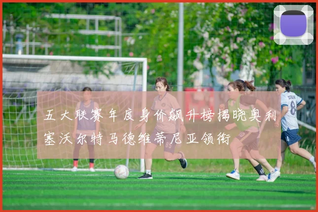 五大联赛年度身价飙升榜揭晓奥利塞沃尔特马德维蒂尼亚领衔