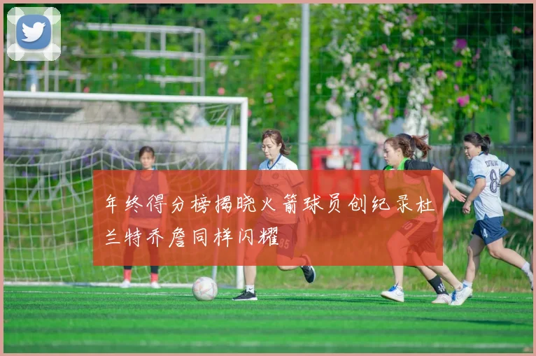 年终得分榜揭晓火箭球员创纪录杜兰特乔詹同样闪耀