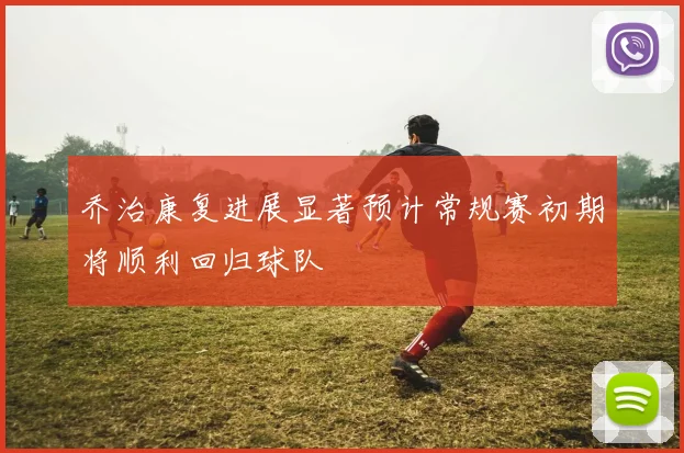 乔治康复进展显著预计常规赛初期将顺利回归球队