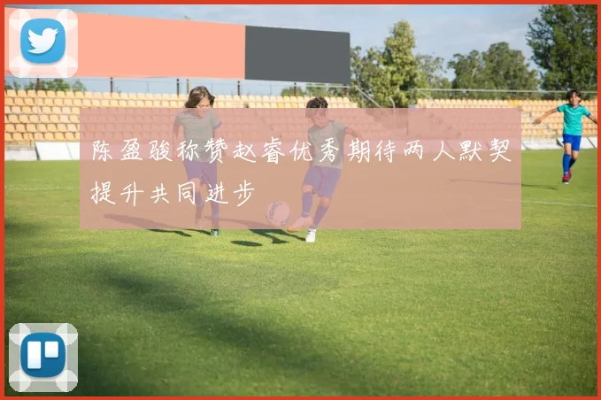 陈盈骏称赞赵睿优秀期待两人默契提升共同进步