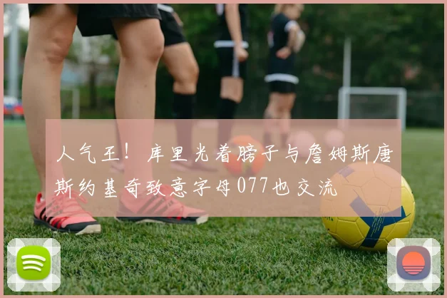 人气王！库里光着膀子与詹姆斯唐斯约基奇致意字母077也交流