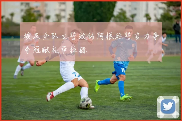 埃及全队立誓效仿阿根廷誓言力争夺冠献礼萨拉赫