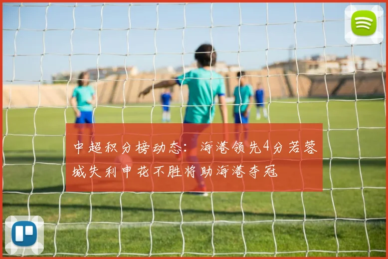 中超积分榜动态：海港领先4分若蓉城失利申花不胜将助海港夺冠