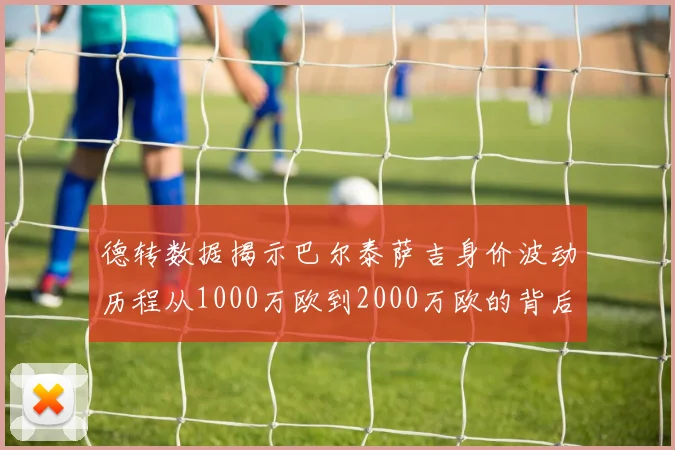 德转数据揭示巴尔泰萨吉身价波动历程从1000万欧到2000万欧的背后故事