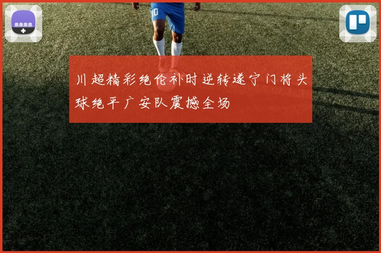 川超精彩绝伦补时逆转遂宁门将头球绝平广安队震撼全场